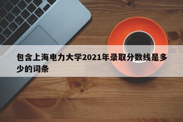 包含上海電力大學2021年錄取分數線是多少的詞條