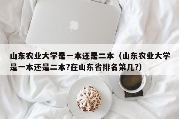 山東農業大學是一本還是二本（山東農業大學是一本還是二本?在山東省排名第幾?）