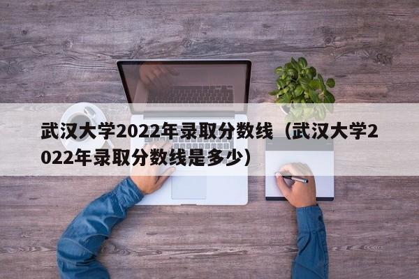 武漢大學2022年錄取分數線（武漢大學2022年錄取分數線是多少）