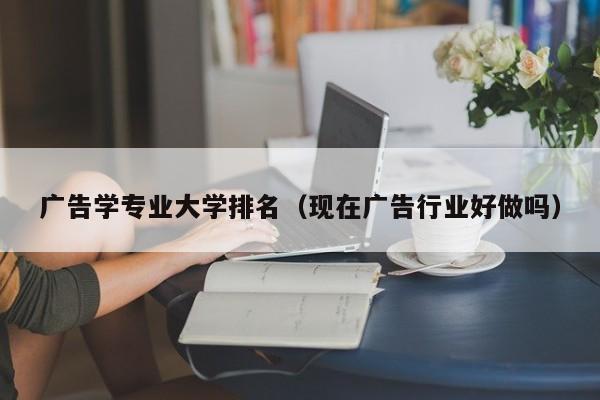 廣告學專業大學排名（現在廣告行業好做嗎）