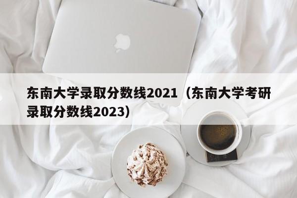 東南大學錄取分數線2021（東南大學考研錄取分數線2023）