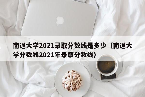 南通大學(xué)2021錄取分數線(xiàn)是多少（南通大學(xué)分數線(xiàn)2021年錄取分數線(xiàn)）