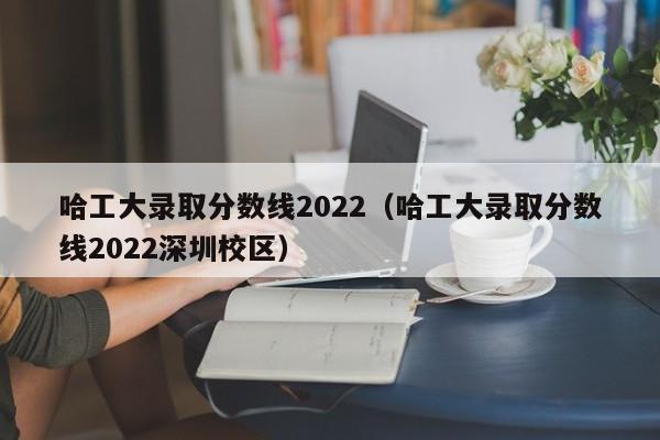 哈工大錄取分數線2022（哈工大錄取分數線2022深圳校區）