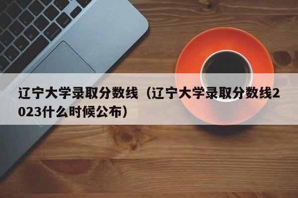 遼寧大學錄取分數線（遼寧大學錄取分數線2023什么時候公布）