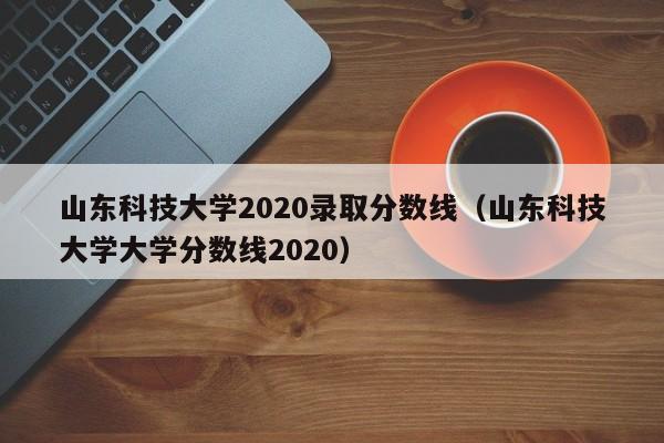 山東科技大學(xué)2020錄取分數線(xiàn)（山東科技大學(xué)大學(xué)分數線(xiàn)2020）