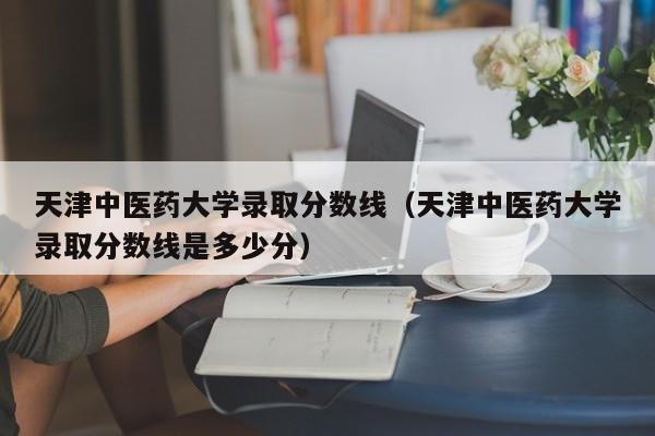 天津中醫藥大學錄取分數線（天津中醫藥大學錄取分數線是多少分）