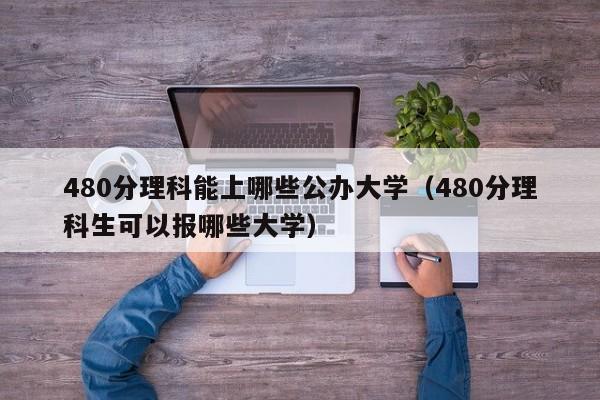 480分理科能上哪些公辦大學（480分理科生可以報哪些大學）