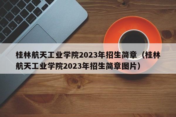 桂林航天工業學院2023年招生簡章（桂林航天工業學院2023年招生簡章圖片）