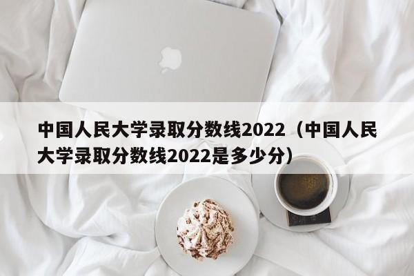 中國人民大學錄取分數線2022（中國人民大學錄取分數線2022是多少分）