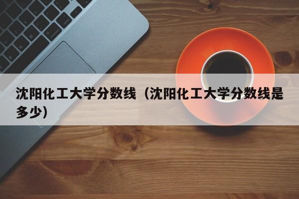 沈陽化工大學分數線（沈陽化工大學分數線是多少）