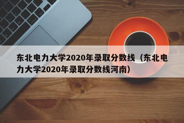 東北電力大學2020年錄取分數線（東北電力大學2020年錄取分數線河南）