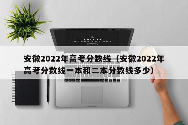 安徽2022年高考分數線（安徽2022年高考分數線一本和二本分數線多少）