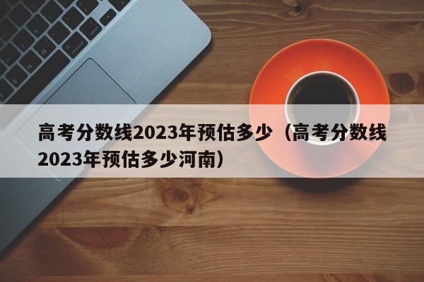 高考分數線2023年預估多少（高考分數線2023年預估多少河南）