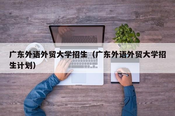 廣東外語(yǔ)外貿大學(xué)招生（廣東外語(yǔ)外貿大學(xué)招生計劃）