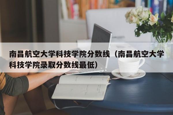 南昌航空大學科技學院分數線（南昌航空大學科技學院錄取分數線最低）