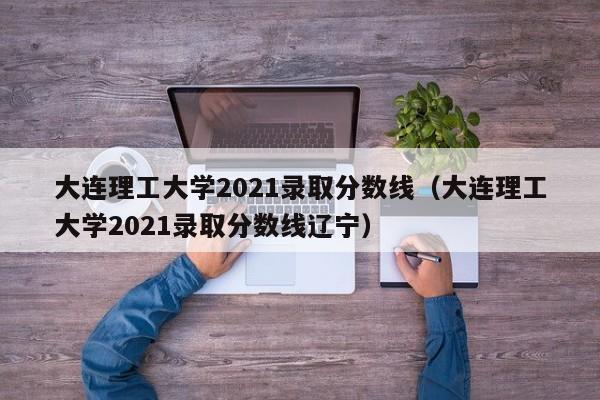 大連理工大學(xué)2021錄取分數線(xiàn)（大連理工大學(xué)2021錄取分數線(xiàn)遼寧）