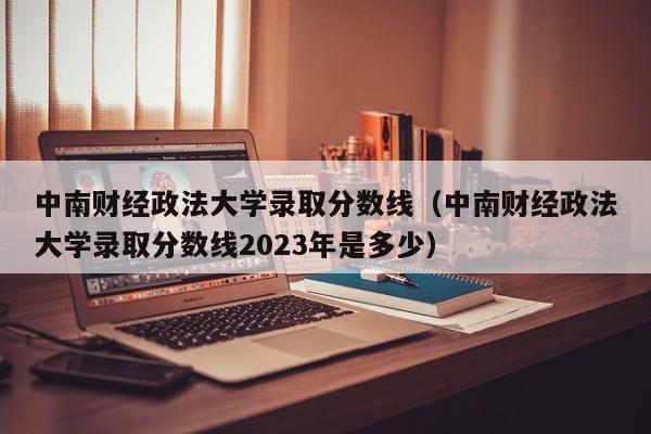 中南財經政法大學錄取分數線（中南財經政法大學錄取分數線2023年是多少）