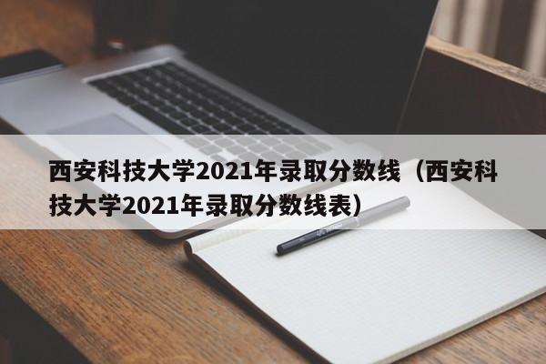 西安科技大學(xué)2021年錄取分數線(xiàn)（西安科技大學(xué)2021年錄取分數線(xiàn)表）