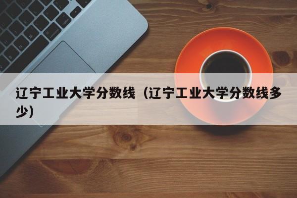 遼寧工業(yè)大學(xué)分數線(xiàn)（遼寧工業(yè)大學(xué)分數線(xiàn)多少）