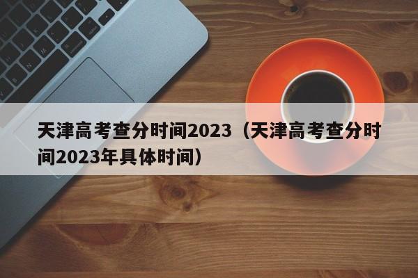 天津高考查分時間2023（天津高考查分時間2023年具體時間）