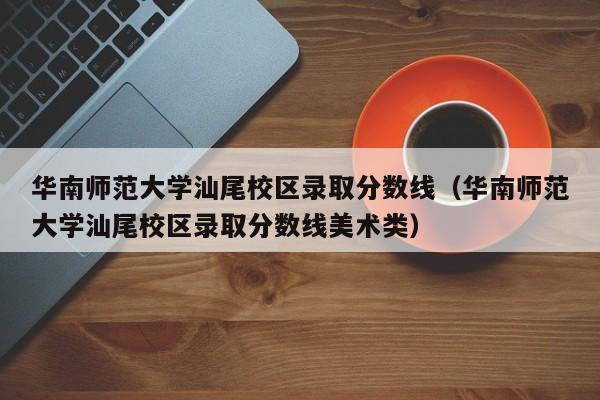 華南師范大學汕尾校區錄取分數線（華南師范大學汕尾校區錄取分數線美術類）