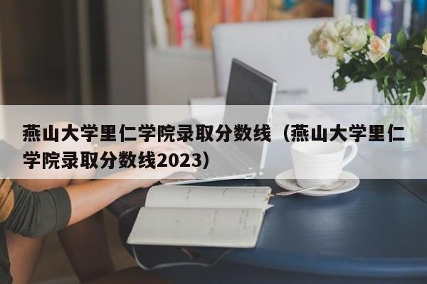 燕山大學里仁學院錄取分數線（燕山大學里仁學院錄取分數線2023）