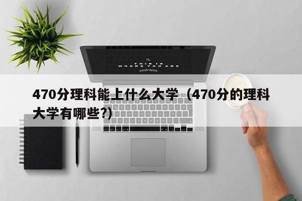 470分理科能上什么大學(xué)（470分的理科大學(xué)有哪些?）