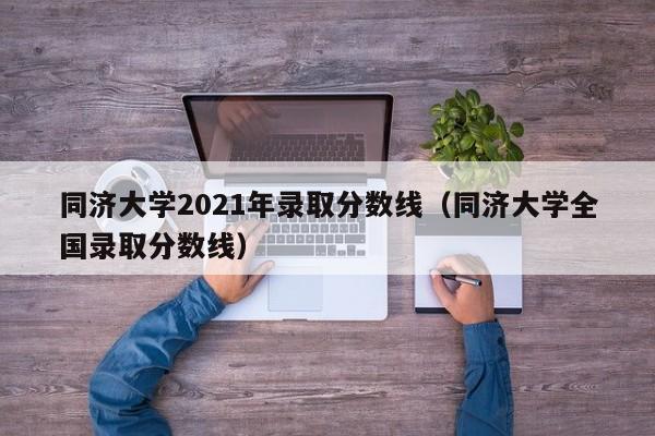 同濟大學(xué)2021年錄取分數線(xiàn)（同濟大學(xué)全國錄取分數線(xiàn)）