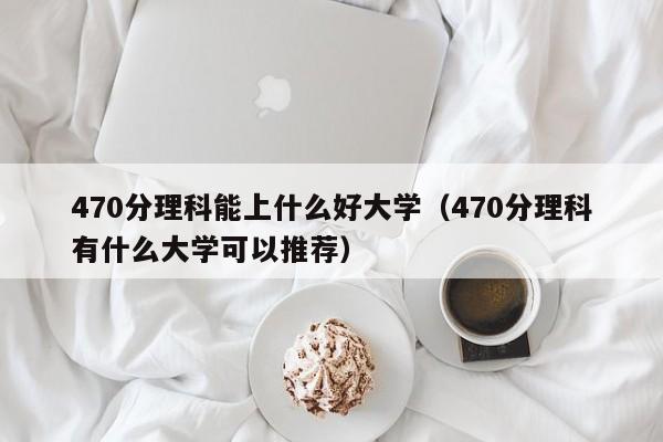 470分理科能上什么好大學（470分理科有什么大學可以推薦）