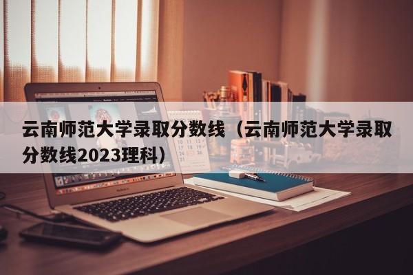 云南師范大學錄取分數線（云南師范大學錄取分數線2023理科）