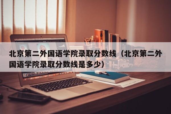 北京第二外國語學院錄取分數線（北京第二外國語學院錄取分數線是多少）