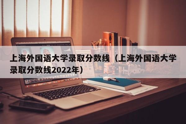 上海外國語大學錄取分數線（上海外國語大學錄取分數線2022年）