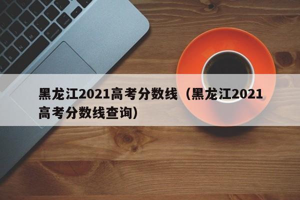 黑龍江2021高考分數線（黑龍江2021高考分數線查詢）