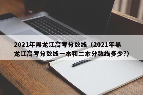 2021年黑龍江高考分數線（2021年黑龍江高考分數線一本和二本分數線多少?）