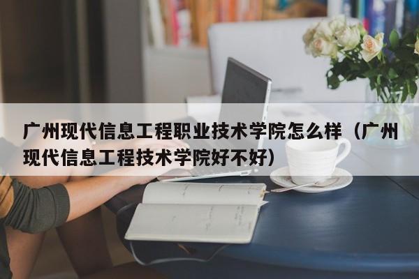 廣州現代信息工程職業技術學院怎么樣（廣州現代信息工程技術學院好不好）