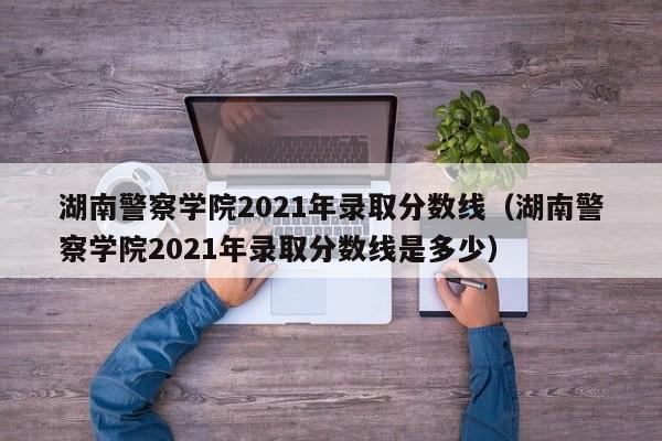 湖南警察學(xué)院2021年錄取分數線(xiàn)（湖南警察學(xué)院2021年錄取分數線(xiàn)是多少）