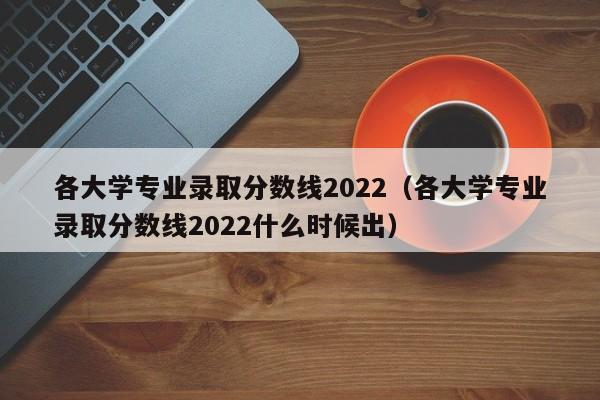 各大學專業錄取分數線2022（各大學專業錄取分數線2022什么時候出）