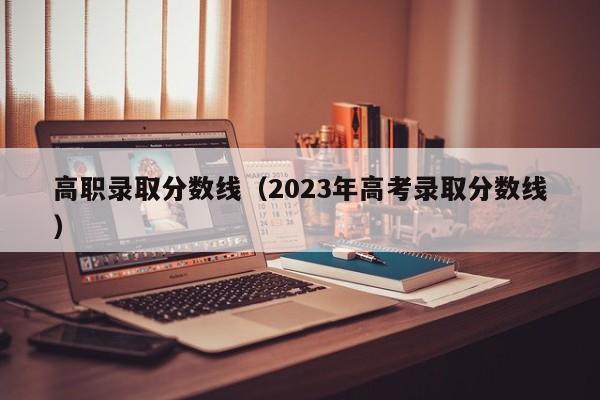 高職錄取分數線（2023年高考錄取分數線）