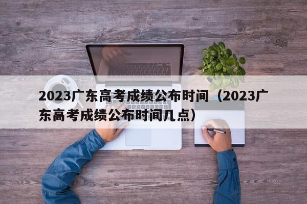 2023廣東高考成績公布時間（2023廣東高考成績公布時間幾點）