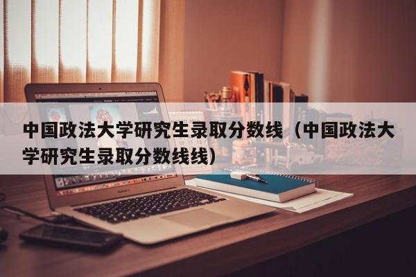 中國政法大學研究生錄取分數線（中國政法大學研究生錄取分數線線）