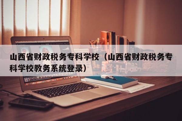 山西省財政稅務?？茖W校（山西省財政稅務?？茖W校教務系統登錄）