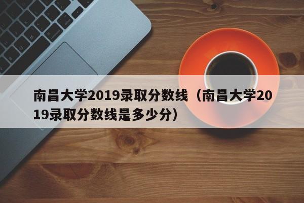 南昌大學(xué)2019錄取分數線(xiàn)（南昌大學(xué)2019錄取分數線(xiàn)是多少分）