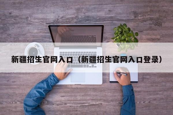 新疆招生官網(wǎng)入口（新疆招生官網(wǎng)入口登錄）