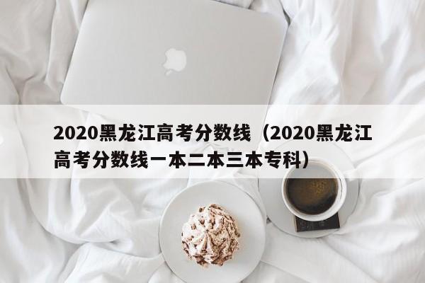 2020黑龍江高考分數線(xiàn)（2020黑龍江高考分數線(xiàn)一本二本三本專(zhuān)科）