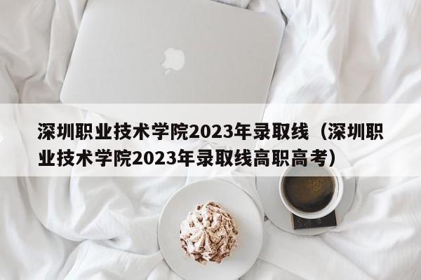 深圳職業技術學院2023年錄取線（深圳職業技術學院2023年錄取線高職高考）