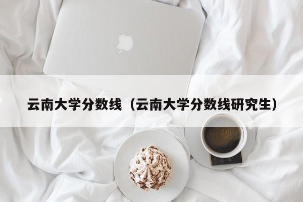 云南大學分數線（云南大學分數線研究生）