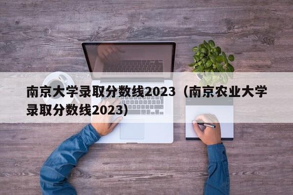 南京大學(xué)錄取分數線(xiàn)2023（南京農業(yè)大學(xué)錄取分數線(xiàn)2023）