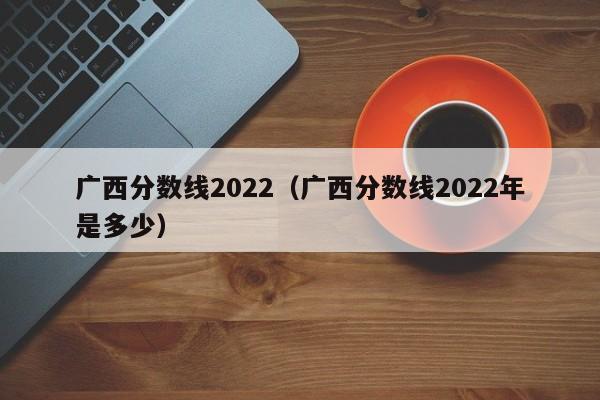 廣西分數線2022（廣西分數線2022年是多少）