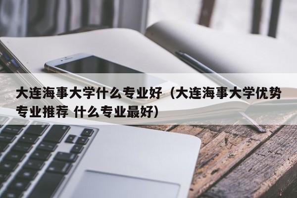 大連海事大學什么專業好（大連海事大學優勢專業推薦 什么專業最好）