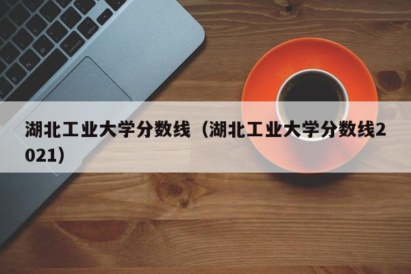 湖北工業大學分數線（湖北工業大學分數線2021）